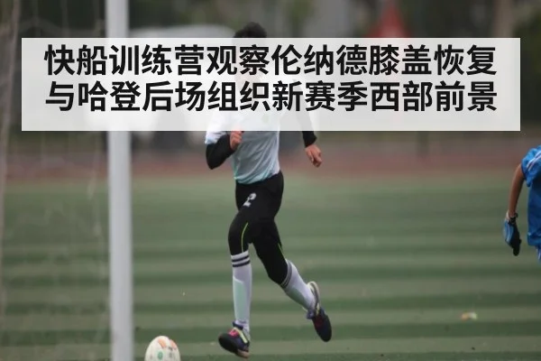 快船训练营观察伦纳德膝盖恢复与哈登后场组织新赛季西部前景