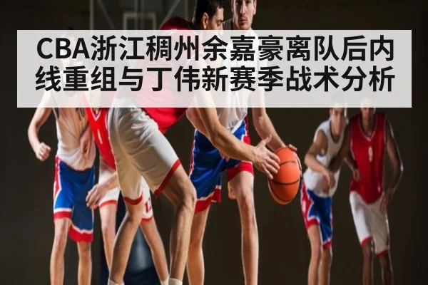 CBA浙江稠州余嘉豪离队后内线重组与丁伟新赛季战术分析