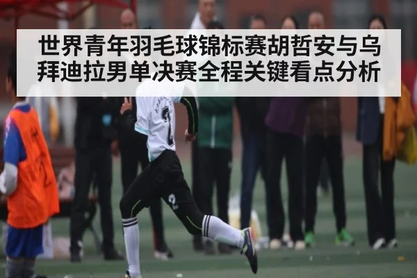 世界青年羽毛球锦标赛胡哲安与乌拜迪拉男单决赛全程关键看点分析